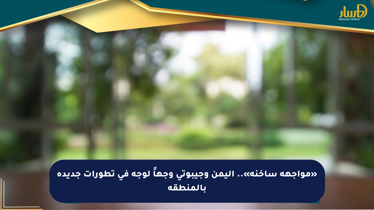 «مواجهة ساخنة».. اليمن وجيبوتي وجهاً لوجه في تطورات جديدة بالمنطقة